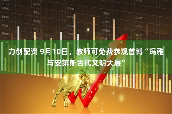 力创配资 9月10日，教师可免费参观首博“玛雅与安第斯古代文明大展”