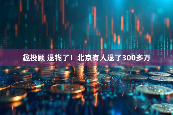 趣投顾 退钱了！北京有人退了300多万