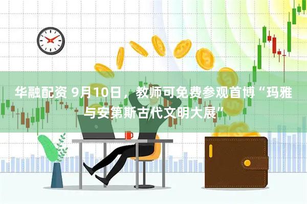 华融配资 9月10日，教师可免费参观首博“玛雅与安第斯古代文明大展”