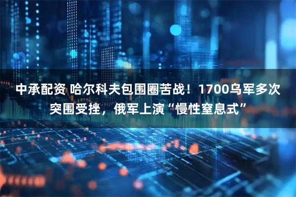 中承配资 哈尔科夫包围圈苦战！1700乌军多次突围受挫，俄军上演“慢性窒息式”