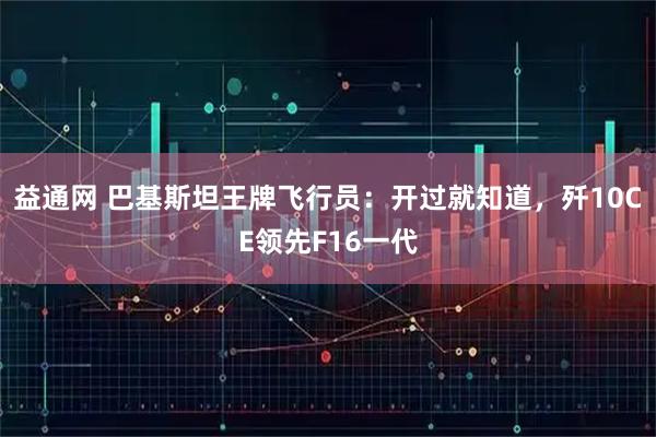 益通网 巴基斯坦王牌飞行员：开过就知道，歼10CE领先F16一代