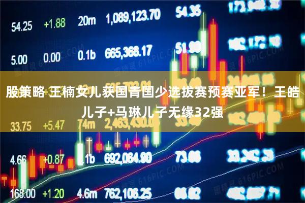 股策略 王楠女儿获国青国少选拔赛预赛亚军！王皓儿子+马琳儿子无缘32强