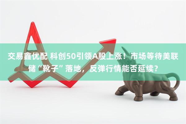 交易鑫优配 科创50引领A股上涨！市场等待美联储“靴子”落地，反弹行情能否延续？