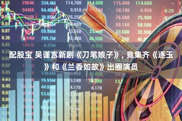 配股宝 吴谨言新剧《刀笔娘子》, 竟集齐《逐玉》和《兰香如故》出圈演员