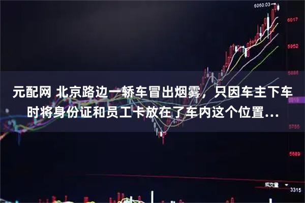 元配网 北京路边一轿车冒出烟雾，只因车主下车时将身份证和员工卡放在了车内这个位置…