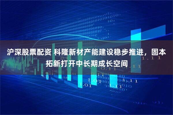 沪深股票配资 科隆新材产能建设稳步推进，固本拓新打开中长期成长空间