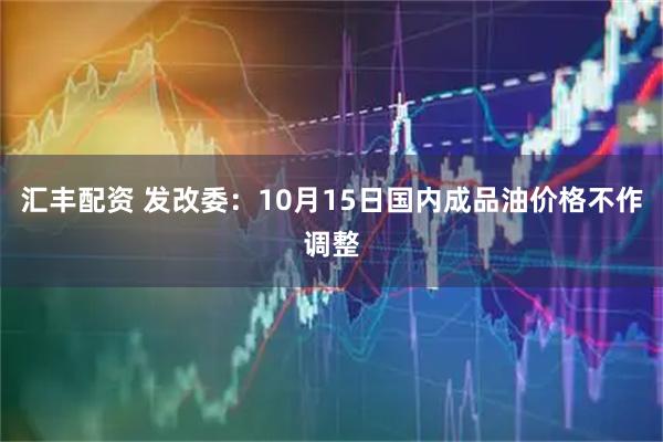 汇丰配资 发改委：10月15日国内成品油价格不作调整