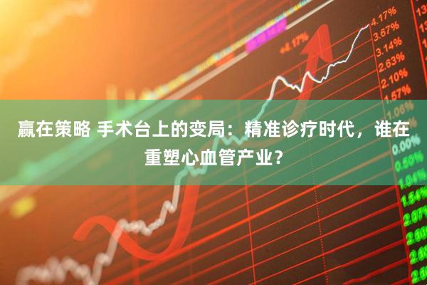 赢在策略 手术台上的变局：精准诊疗时代，谁在重塑心血管产业？