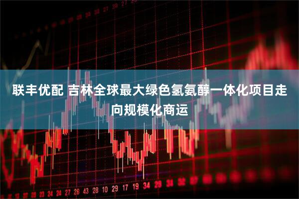 联丰优配 吉林全球最大绿色氢氨醇一体化项目走向规模化商运