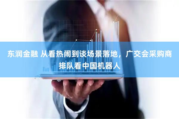 东润金融 从看热闹到谈场景落地，广交会采购商排队看中国机器人