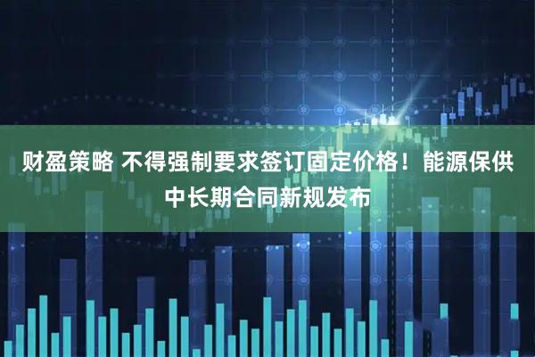 财盈策略 不得强制要求签订固定价格！能源保供中长期合同新规发布