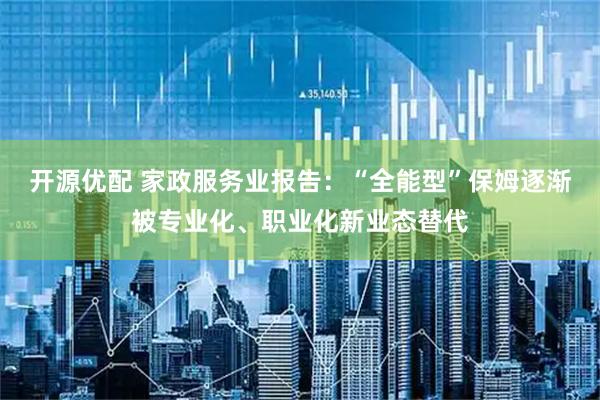 开源优配 家政服务业报告：“全能型”保姆逐渐被专业化、职业化新业态替代