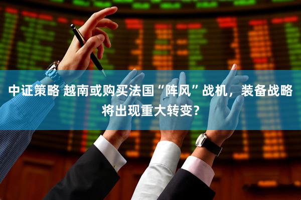 中证策略 越南或购买法国“阵风”战机，装备战略将出现重大转变？