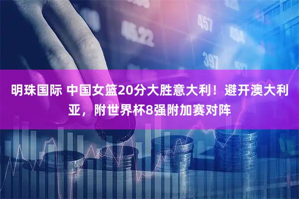 明珠国际 中国女篮20分大胜意大利！避开澳大利亚，附世界杯8强附加赛对阵