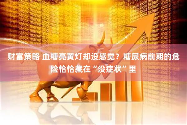 财富策略 血糖亮黄灯却没感觉？糖尿病前期的危险恰恰藏在“没症状”里