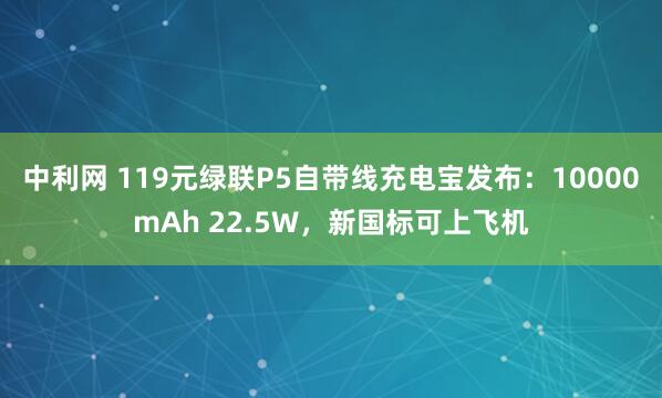 中利网 119元绿联P5自带线充电宝发布：10000mAh 22.5W，新国标可上飞机