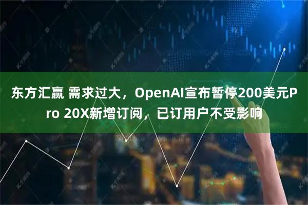 东方汇赢 需求过大，OpenAI宣布暂停200美元Pro 20X新增订阅，已订用户不受影响