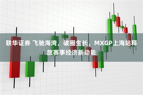 联华证券 飞驰海湾，破圈生长，MXGP上海站释放赛事经济新动能
