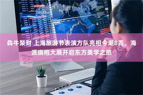 犇牛聚财 上海旅游节表演方队亮相今潮8弄，海派旗袍大展开启东方美学之旅