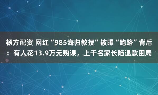 杨方配资 网红“985海归教授”被曝“跑路”背后：有人花13.9万元购课，上千名家长陷退款困局