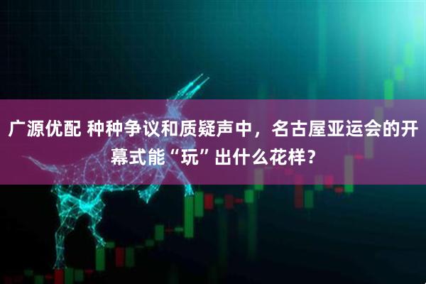 广源优配 种种争议和质疑声中，名古屋亚运会的开幕式能“玩”出什么花样？