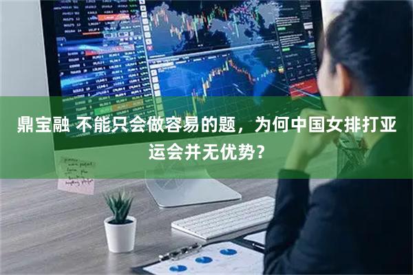 鼎宝融 不能只会做容易的题，为何中国女排打亚运会并无优势？
